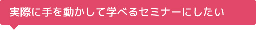実際に手を動かして学べるセミナーにしたい