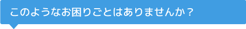 このようなお困りごとはありませんか？